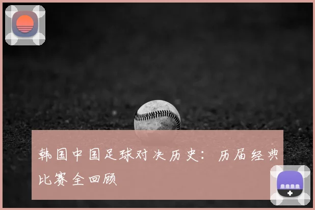 韩国中国足球对决历史：历届经典比赛全回顾