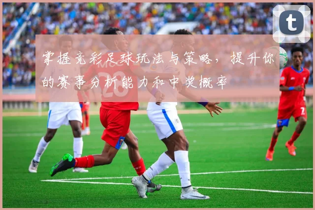 掌握竞彩足球玩法与策略，提升你的赛事分析能力和中奖概率