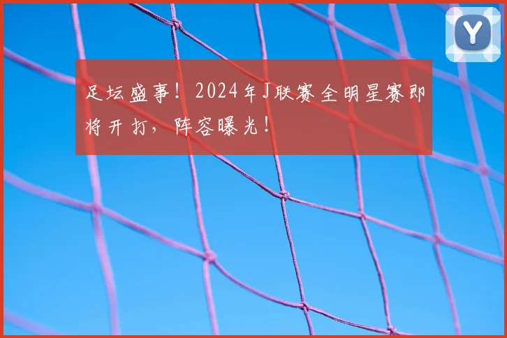 足坛盛事！2024年J联赛全明星赛即将开打，阵容曝光！