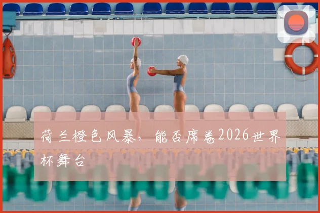 荷兰橙色风暴,能否席卷2026世界杯舞台