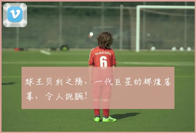 球王贝利之殇,一代巨星的辉煌落幕,令人扼腕!