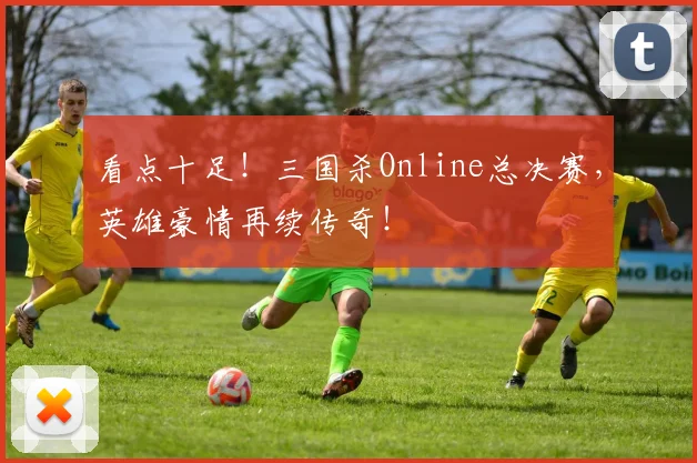 看点十足!三国杀Online总决赛,英雄豪情再续传奇!