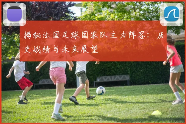 揭秘法国足球国家队主力阵容：历史战绩与未来展望